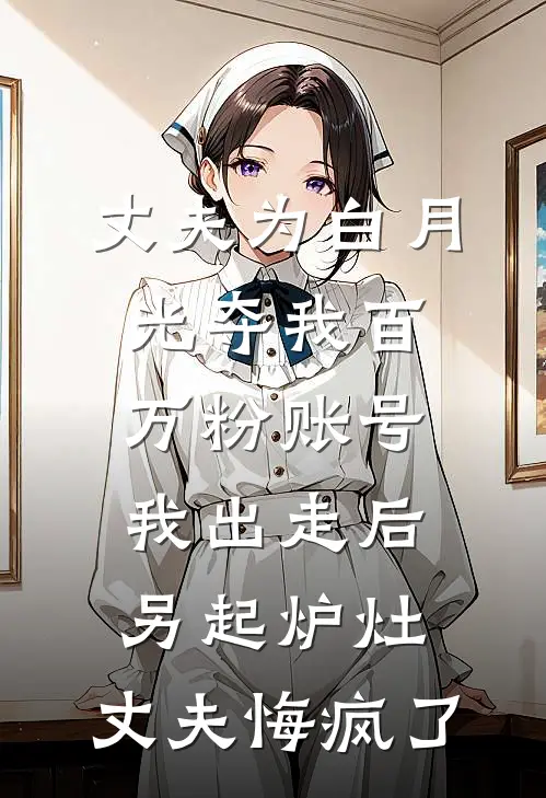 丈夫为白月光夺我百万粉账号，我出走后另起炉灶，丈夫悔疯了