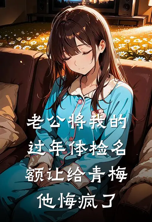 《老公将我的过年体检名额让给青梅，他悔疯了》邹明彦倩倩已完结小说_老公将我的过年体检名额让给青梅，他悔疯了(邹明彦倩倩)经典小说